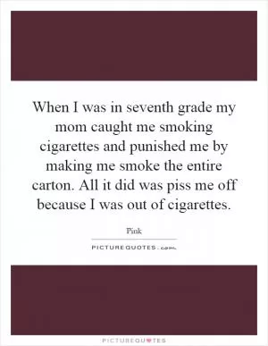 When I was in seventh grade my mom caught me smoking cigarettes and punished me by making me smoke the entire carton. All it did was piss me off because I was out of cigarettes Picture Quote #1