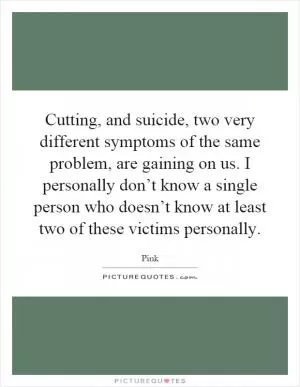 Cutting, and suicide, two very different symptoms of the same problem, are gaining on us. I personally don’t know a single person who doesn’t know at least two of these victims personally Picture Quote #1