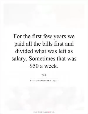 For the first few years we paid all the bills first and divided what was left as salary. Sometimes that was $50 a week Picture Quote #1