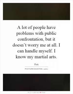 A lot of people have problems with public confrontation, but it doesn’t worry me at all. I can handle myself. I know my martial arts Picture Quote #1