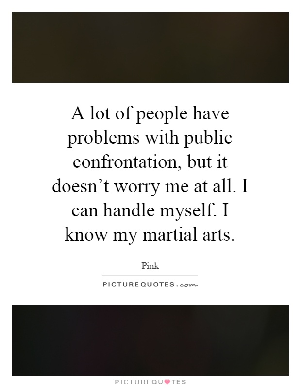 A lot of people have problems with public confrontation, but it doesn't worry me at all. I can handle myself. I know my martial arts Picture Quote #1