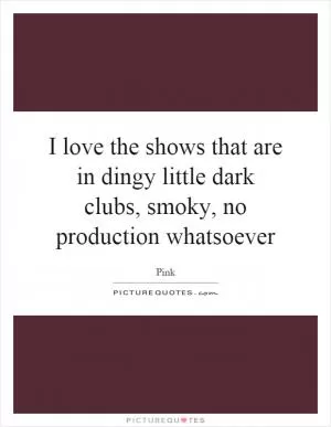 I love the shows that are in dingy little dark clubs, smoky, no production whatsoever Picture Quote #1
