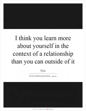 I think you learn more about yourself in the context of a relationship than you can outside of it Picture Quote #1