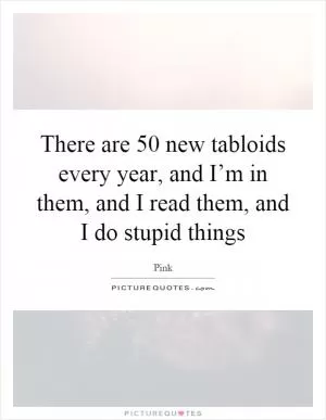 There are 50 new tabloids every year, and I’m in them, and I read them, and I do stupid things Picture Quote #1