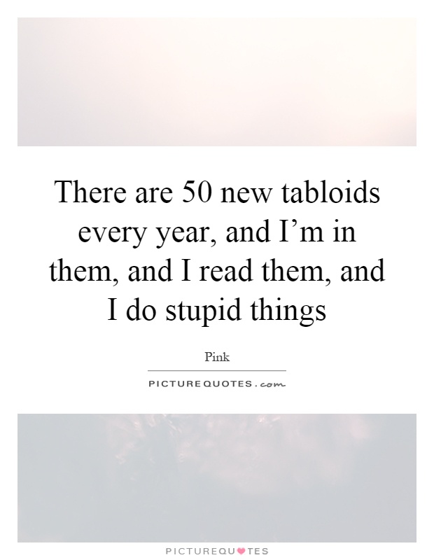 There are 50 new tabloids every year, and I'm in them, and I read them, and I do stupid things Picture Quote #1