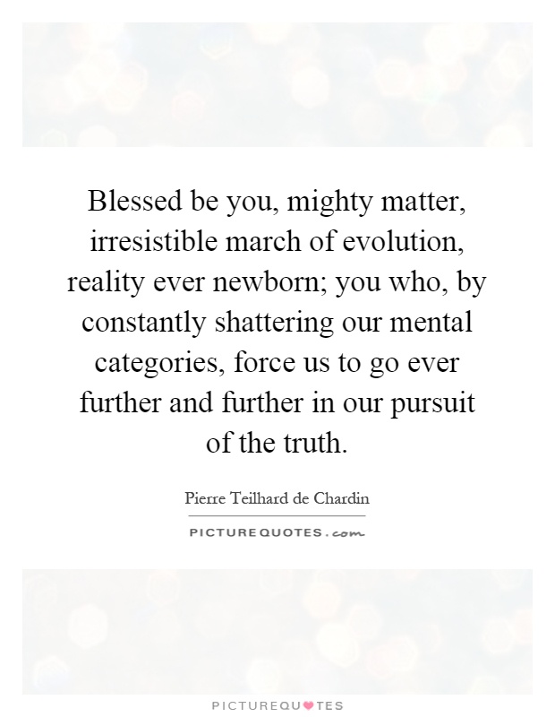 Blessed be you, mighty matter, irresistible march of evolution, reality ever newborn; you who, by constantly shattering our mental categories, force us to go ever further and further in our pursuit of the truth Picture Quote #1