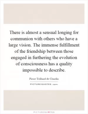 There is almost a sensual longing for communion with others who have a large vision. The immense fulfillment of the friendship between those engaged in furthering the evolution of consciousness has a quality impossible to describe Picture Quote #1