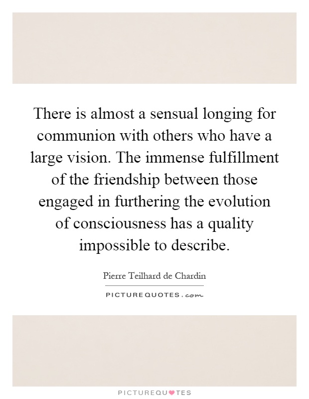 There is almost a sensual longing for communion with others who have a large vision. The immense fulfillment of the friendship between those engaged in furthering the evolution of consciousness has a quality impossible to describe Picture Quote #1