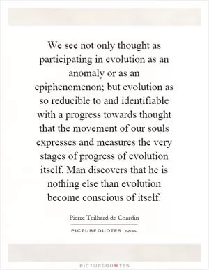 We see not only thought as participating in evolution as an anomaly or as an epiphenomenon; but evolution as so reducible to and identifiable with a progress towards thought that the movement of our souls expresses and measures the very stages of progress of evolution itself. Man discovers that he is nothing else than evolution become conscious of itself Picture Quote #1