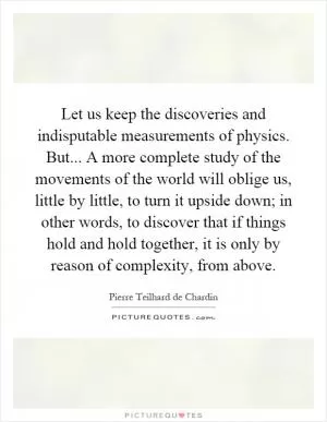Let us keep the discoveries and indisputable measurements of physics. But... A more complete study of the movements of the world will oblige us, little by little, to turn it upside down; in other words, to discover that if things hold and hold together, it is only by reason of complexity, from above Picture Quote #1