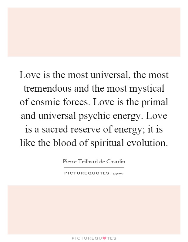 Love is the most universal, the most tremendous and the most mystical of cosmic forces. Love is the primal and universal psychic energy. Love is a sacred reserve of energy; it is like the blood of spiritual evolution Picture Quote #1