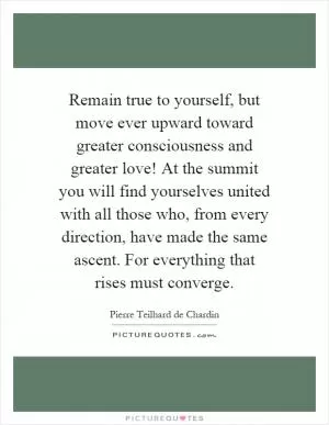 Remain true to yourself, but move ever upward toward greater consciousness and greater love! At the summit you will find yourselves united with all those who, from every direction, have made the same ascent. For everything that rises must converge Picture Quote #1