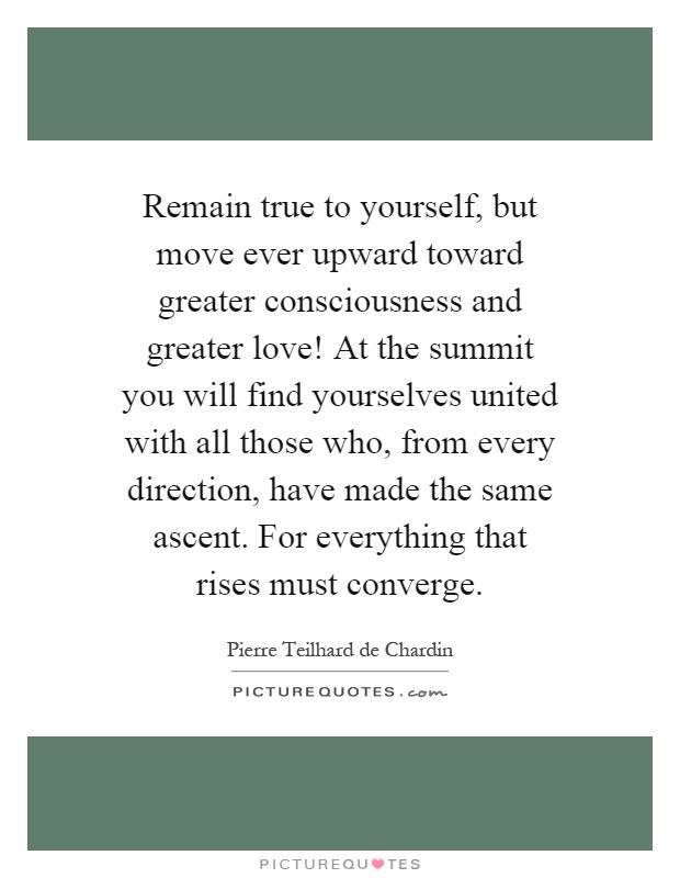 Remain true to yourself, but move ever upward toward greater consciousness and greater love! At the summit you will find yourselves united with all those who, from every direction, have made the same ascent. For everything that rises must converge Picture Quote #1