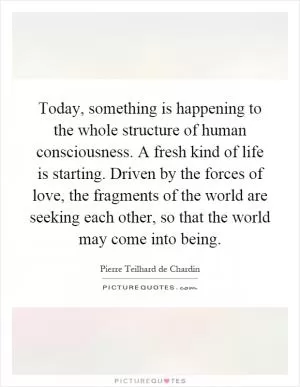 Today, something is happening to the whole structure of human consciousness. A fresh kind of life is starting. Driven by the forces of love, the fragments of the world are seeking each other, so that the world may come into being Picture Quote #1