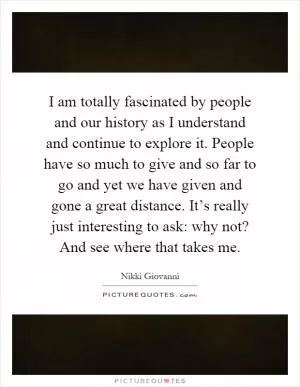 I am totally fascinated by people and our history as I understand and continue to explore it. People have so much to give and so far to go and yet we have given and gone a great distance. It’s really just interesting to ask: why not? And see where that takes me Picture Quote #1