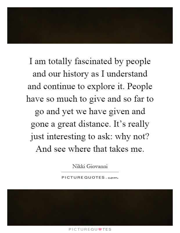 I am totally fascinated by people and our history as I understand and continue to explore it. People have so much to give and so far to go and yet we have given and gone a great distance. It's really just interesting to ask: why not? And see where that takes me Picture Quote #1