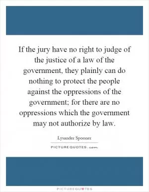 If the jury have no right to judge of the justice of a law of the government, they plainly can do nothing to protect the people against the oppressions of the government; for there are no oppressions which the government may not authorize by law Picture Quote #1