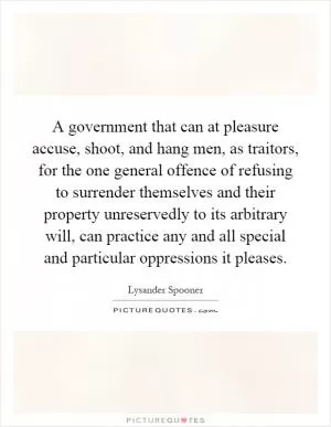 A government that can at pleasure accuse, shoot, and hang men, as traitors, for the one general offence of refusing to surrender themselves and their property unreservedly to its arbitrary will, can practice any and all special and particular oppressions it pleases Picture Quote #1