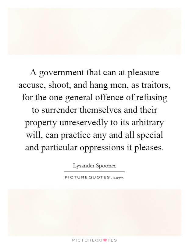 A government that can at pleasure accuse, shoot, and hang men, as traitors, for the one general offence of refusing to surrender themselves and their property unreservedly to its arbitrary will, can practice any and all special and particular oppressions it pleases Picture Quote #1