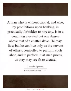 A man who is without capital, and who, by prohibitions upon banking, is practically forbidden to hire any, is in a condition elevated but one degree above that of a chattel slave. He may live; but he can live only as the servant of others; compelled to perform such labor, and to perform it at such prices, as they may see fit to dictate Picture Quote #1