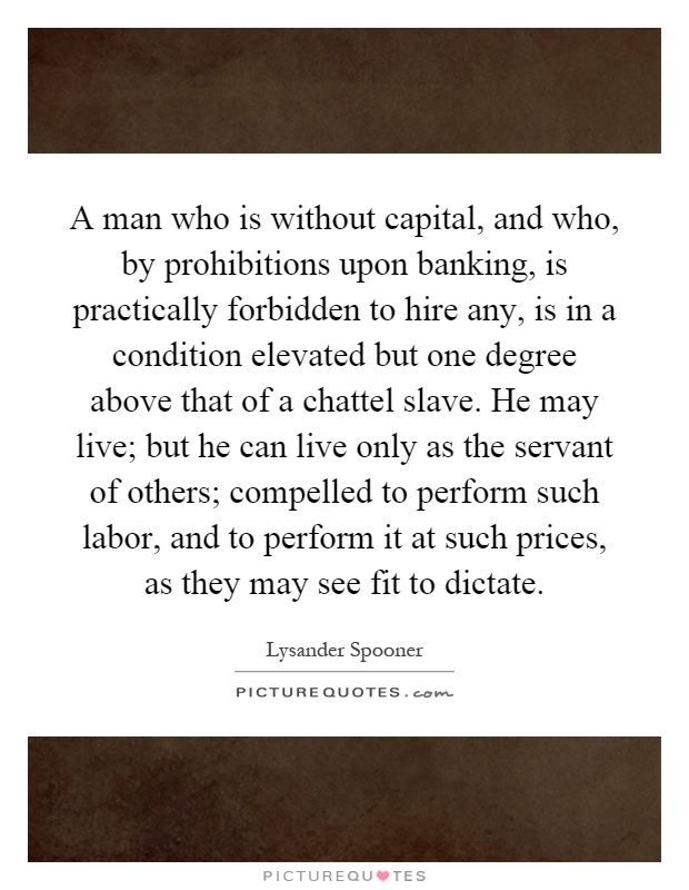 A man who is without capital, and who, by prohibitions upon banking, is practically forbidden to hire any, is in a condition elevated but one degree above that of a chattel slave. He may live; but he can live only as the servant of others; compelled to perform such labor, and to perform it at such prices, as they may see fit to dictate Picture Quote #1