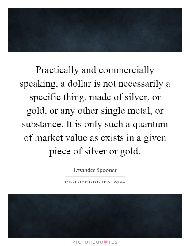 Practically and commercially speaking, a dollar is not necessarily a specific thing, made of silver, or gold, or any other single metal, or substance. It is only such a quantum of market value as exists in a given piece of silver or gold Picture Quote #1