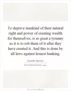 To deprive mankind of their natural right and power of creating wealth for themselves, is as great a tyranny as it is to rob them of it after they have created it. And this is done by all laws against honest banking Picture Quote #1