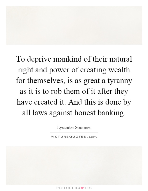 To deprive mankind of their natural right and power of creating wealth for themselves, is as great a tyranny as it is to rob them of it after they have created it. And this is done by all laws against honest banking Picture Quote #1