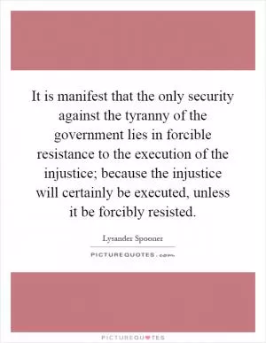 It is manifest that the only security against the tyranny of the government lies in forcible resistance to the execution of the injustice; because the injustice will certainly be executed, unless it be forcibly resisted Picture Quote #1