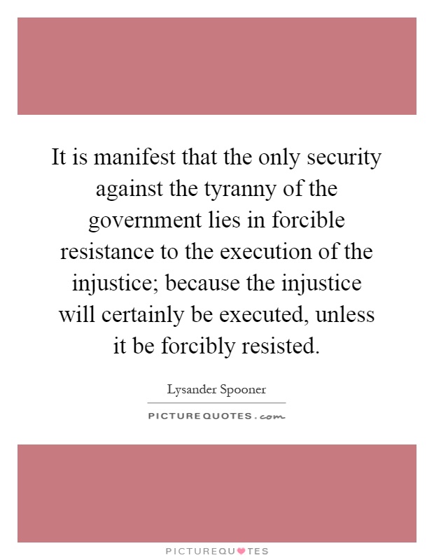 It is manifest that the only security against the tyranny of the government lies in forcible resistance to the execution of the injustice; because the injustice will certainly be executed, unless it be forcibly resisted Picture Quote #1