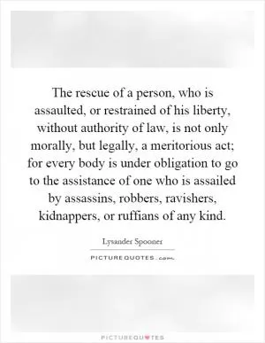 The rescue of a person, who is assaulted, or restrained of his liberty, without authority of law, is not only morally, but legally, a meritorious act; for every body is under obligation to go to the assistance of one who is assailed by assassins, robbers, ravishers, kidnappers, or ruffians of any kind Picture Quote #1