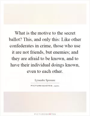 What is the motive to the secret ballot? This, and only this: Like other confederates in crime, those who use it are not friends, but enemies; and they are afraid to be known, and to have their individual doings known, even to each other Picture Quote #1