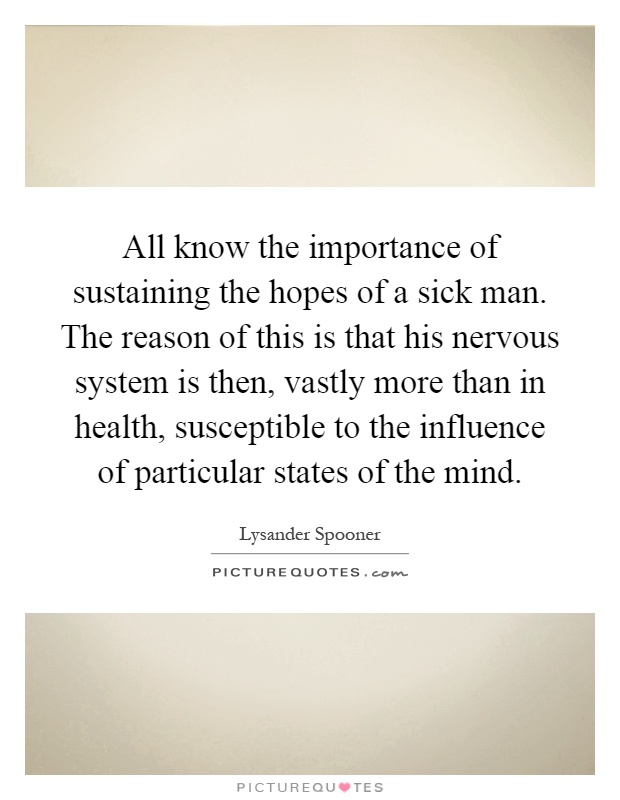 All know the importance of sustaining the hopes of a sick man. The reason of this is that his nervous system is then, vastly more than in health, susceptible to the influence of particular states of the mind Picture Quote #1
