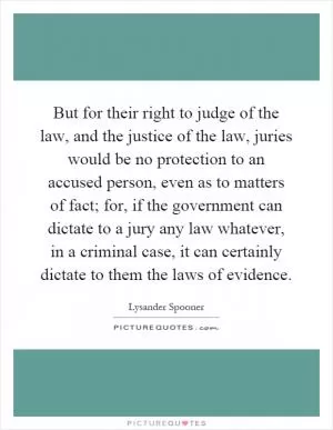 But for their right to judge of the law, and the justice of the law, juries would be no protection to an accused person, even as to matters of fact; for, if the government can dictate to a jury any law whatever, in a criminal case, it can certainly dictate to them the laws of evidence Picture Quote #1