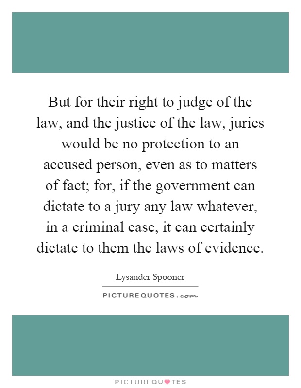 But for their right to judge of the law, and the justice of the law, juries would be no protection to an accused person, even as to matters of fact; for, if the government can dictate to a jury any law whatever, in a criminal case, it can certainly dictate to them the laws of evidence Picture Quote #1