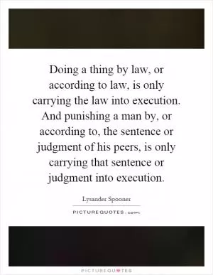 Doing a thing by law, or according to law, is only carrying the law into execution. And punishing a man by, or according to, the sentence or judgment of his peers, is only carrying that sentence or judgment into execution Picture Quote #1