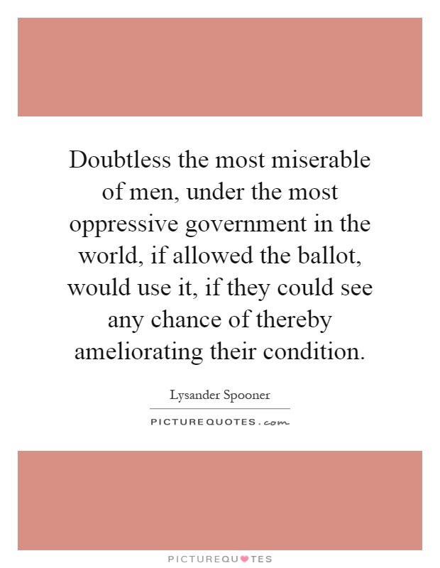 Doubtless the most miserable of men, under the most oppressive government in the world, if allowed the ballot, would use it, if they could see any chance of thereby ameliorating their condition Picture Quote #1