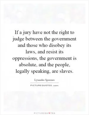 If a jury have not the right to judge between the government and those who disobey its laws, and resist its oppressions, the government is absolute, and the people, legally speaking, are slaves Picture Quote #1