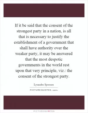 If it be said that the consent of the strongest party in a nation, is all that is necessary to justify the establishment of a government that shall have authority over the weaker party, it may be answered that the most despotic governments in the world rest upon that very principle, viz.: the consent of the strongest party Picture Quote #1