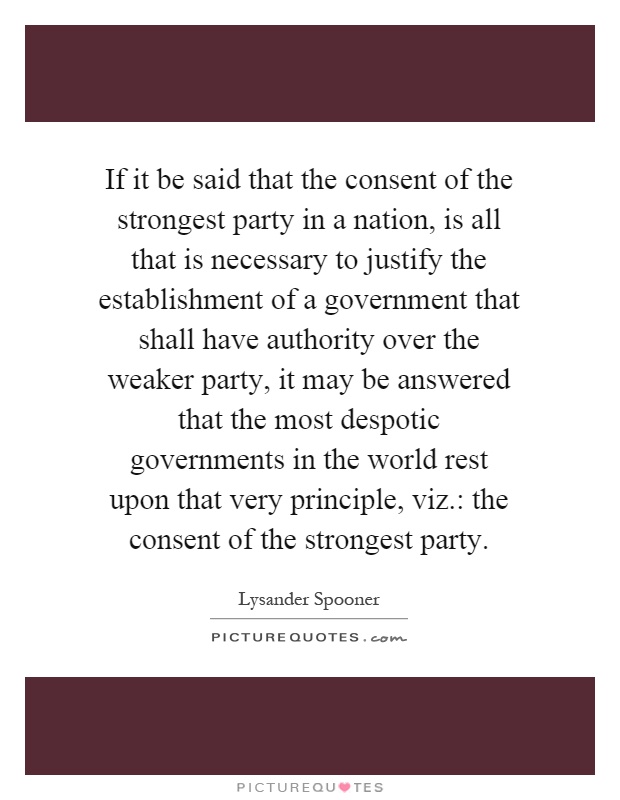 If it be said that the consent of the strongest party in a nation, is all that is necessary to justify the establishment of a government that shall have authority over the weaker party, it may be answered that the most despotic governments in the world rest upon that very principle, viz.: the consent of the strongest party Picture Quote #1