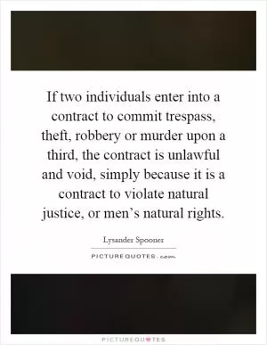 If two individuals enter into a contract to commit trespass, theft, robbery or murder upon a third, the contract is unlawful and void, simply because it is a contract to violate natural justice, or men’s natural rights Picture Quote #1