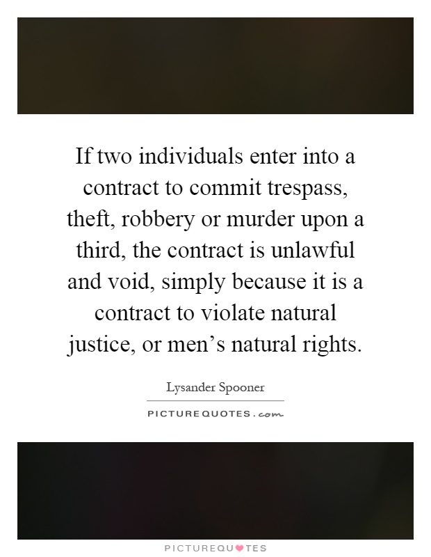 If two individuals enter into a contract to commit trespass, theft, robbery or murder upon a third, the contract is unlawful and void, simply because it is a contract to violate natural justice, or men's natural rights Picture Quote #1