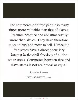 The commerce of a free people is many times more valuable than that of slaves. Freemen produce and consume vastly more than slaves. They have therefore more to buy and more to sell. Hence the free states have a direct pecuniary interest in the civil freedom of all the other states. Commerce between free and slave states is not reciprocal or equal Picture Quote #1
