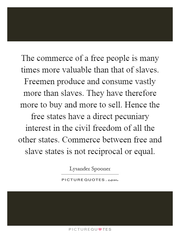 The commerce of a free people is many times more valuable than that of slaves. Freemen produce and consume vastly more than slaves. They have therefore more to buy and more to sell. Hence the free states have a direct pecuniary interest in the civil freedom of all the other states. Commerce between free and slave states is not reciprocal or equal Picture Quote #1