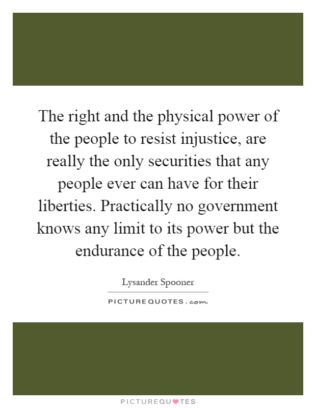 The right and the physical power of the people to resist injustice, are really the only securities that any people ever can have for their liberties. Practically no government knows any limit to its power but the endurance of the people Picture Quote #1