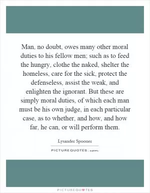 Man, no doubt, owes many other moral duties to his fellow men; such as to feed the hungry, clothe the naked, shelter the homeless, care for the sick, protect the defenseless, assist the weak, and enlighten the ignorant. But these are simply moral duties, of which each man must be his own judge, in each particular case, as to whether, and how, and how far, he can, or will perform them Picture Quote #1
