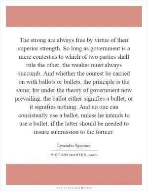 The strong are always free by virtue of their superior strength. So long as government is a mere contest as to which of two parties shall rule the other, the weaker must always succumb. And whether the contest be carried on with ballots or bullets, the principle is the same; for under the theory of government now prevailing, the ballot either signifies a bullet, or it signifies nothing. And no one can consistently use a ballot, unless he intends to use a bullet, if the latter should be needed to insure submission to the former Picture Quote #1