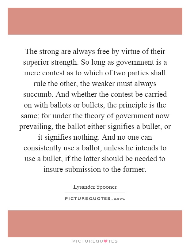 The strong are always free by virtue of their superior strength. So long as government is a mere contest as to which of two parties shall rule the other, the weaker must always succumb. And whether the contest be carried on with ballots or bullets, the principle is the same; for under the theory of government now prevailing, the ballot either signifies a bullet, or it signifies nothing. And no one can consistently use a ballot, unless he intends to use a bullet, if the latter should be needed to insure submission to the former Picture Quote #1