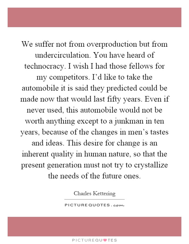 We suffer not from overproduction but from undercirculation. You have heard of technocracy. I wish I had those fellows for my competitors. I'd like to take the automobile it is said they predicted could be made now that would last fifty years. Even if never used, this automobile would not be worth anything except to a junkman in ten years, because of the changes in men's tastes and ideas. This desire for change is an inherent quality in human nature, so that the present generation must not try to crystallize the needs of the future ones Picture Quote #1