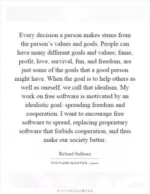 Every decision a person makes stems from the person’s values and goals. People can have many different goals and values; fame, profit, love, survival, fun, and freedom, are just some of the goals that a good person might have. When the goal is to help others as well as oneself, we call that idealism. My work on free software is motivated by an idealistic goal: spreading freedom and cooperation. I want to encourage free software to spread, replacing proprietary software that forbids cooperation, and thus make our society better Picture Quote #1